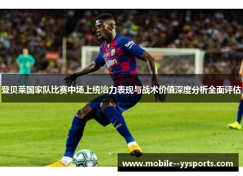 登贝莱国家队比赛中场上统治力表现与战术价值深度分析全面评估