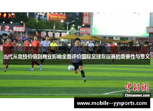 当代从竞技价值到商业影响全面评价国际足球友谊赛的重要性与意义 当代从竞技价值到商业影响全面评价国际足球友谊赛的重要性与意义